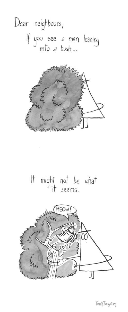 
First image shows a Triangle-person standing very close to a bush, with only their back sticking out. They are looking up, with one hand reaching forward and downwards. Text says: Dear neighbours, If you see a man leaning into a bush...

On the second image, the same person is shown, this time with the insides of the bush visible. A Triangle-cat has climbed the bush, with their leash entangled in the branches, and the Triangle-person trying to unpick it. Text says: It might not be what it seems.
