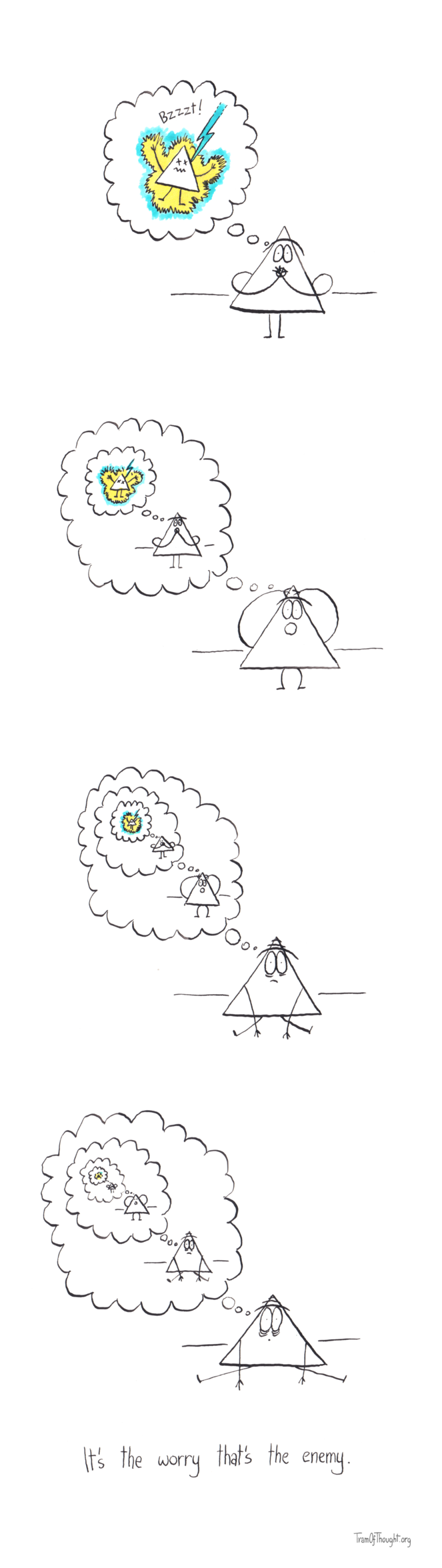 
[An image of a Triangle person, worrying about being struck by a lightning.]

[An image of a Triangle person, very worried about themselves worrying about being struck by a lightning.]

[An image of a Triangle person, super worried about themselves being very worried about themselves worrying about being struck by a lightning.]


[An image of a Triangle person, extremely worried about themselves being super worried about themselves being very worried about themselves worrying about being struck by a lightning.]

It's the worry that's the enemy.
