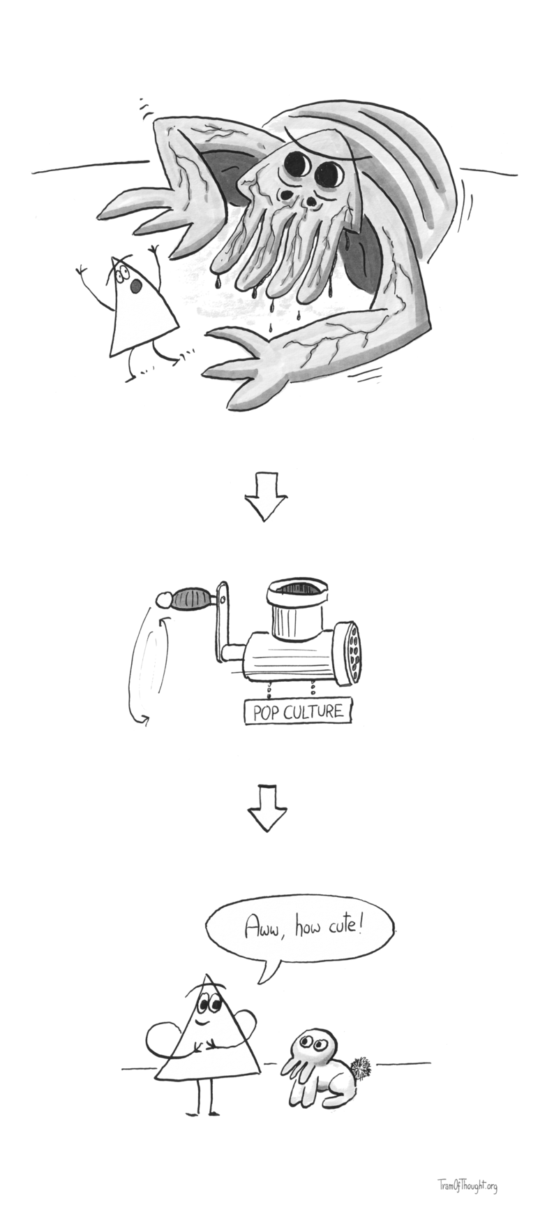 
[Image of a very large monster with face tentacles and black eyes chasing after a Triangle-person]

[An arrow pointing down]

[An image of a meat-grinder labeled "Pop culture"]

[An arrow pointing down]

[An image of a Triangle-person staring lovingly at a small pet. The pet has a rabbit body with a fluffy tail, and a face of the monster from the first image - except now it's cute]

Aww, cute! - says the Triangle-person.
