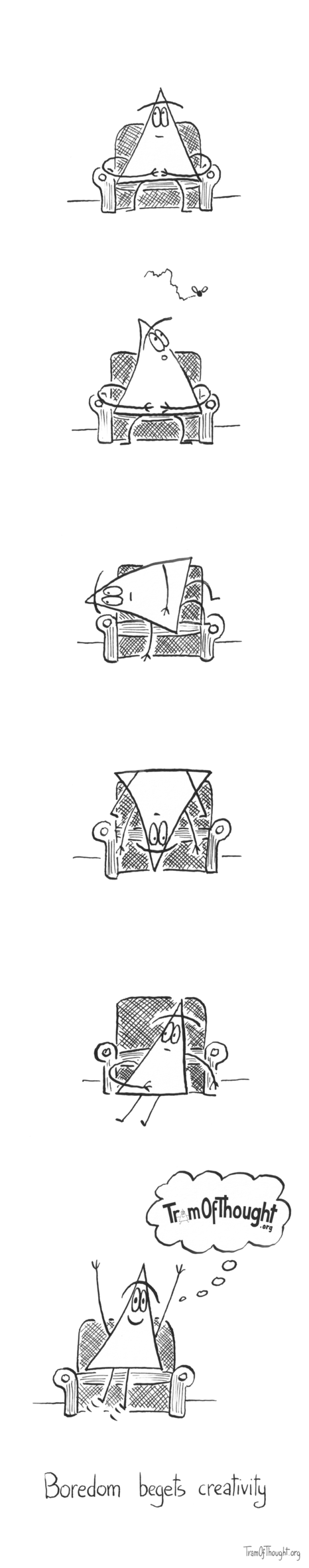 
[Triangle-person sitting on an armchair.]

[Triangle-person sitting on an armchair staring at a fly buzzing past.]

[Triangle-person is in the same armchair, lying on their side, staring away into the distance.]

[Triangle-person is sitting on the armchair upside down.]

[Triangle-person is sitting on the floor, reclining against the armchair.]

[Triangle-person is suddenly jumping up with joy, a thought occuring to them. The thought bubble contains the tramofthought.org logo]

Boredom begets creativity.

