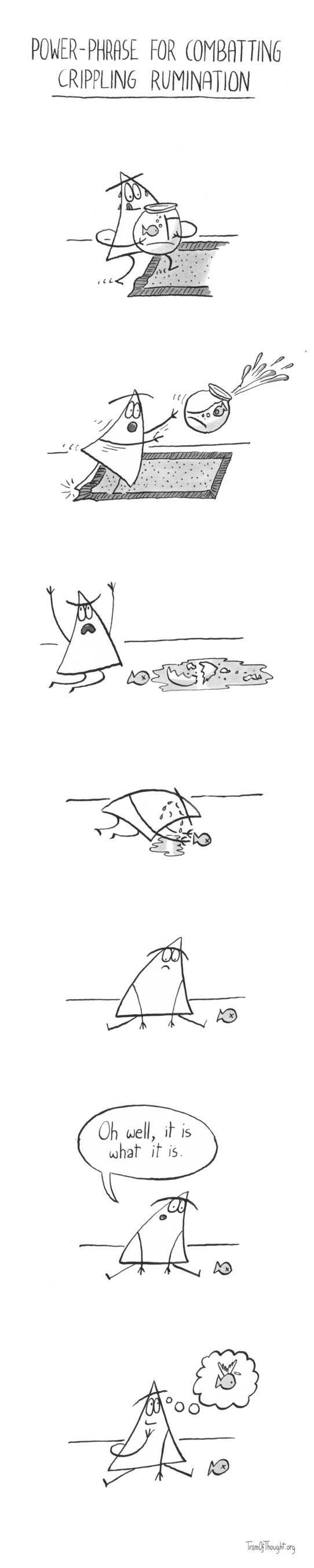 
Power-phrase for combatting crippling rumination.

[Triangle-person is carrying a spherical aquarium with a fish, heading onto a carpet. The carpet has a kink]

[Triangle-person trips on the kink, sending the aquarium flying]

[Triangle person screams into the heavens, the aquarium lays shattered and the fish is dead]

[Triangle-person is bowing towards the fish, crying]

[Triangle-person is sitting in sadness]

[Triangle-person perks up a bit, and says: Oh well, it is what it is]

[Triangle-person seems less sad, and is thinking about their fish having wings and a little angelic aureole]
