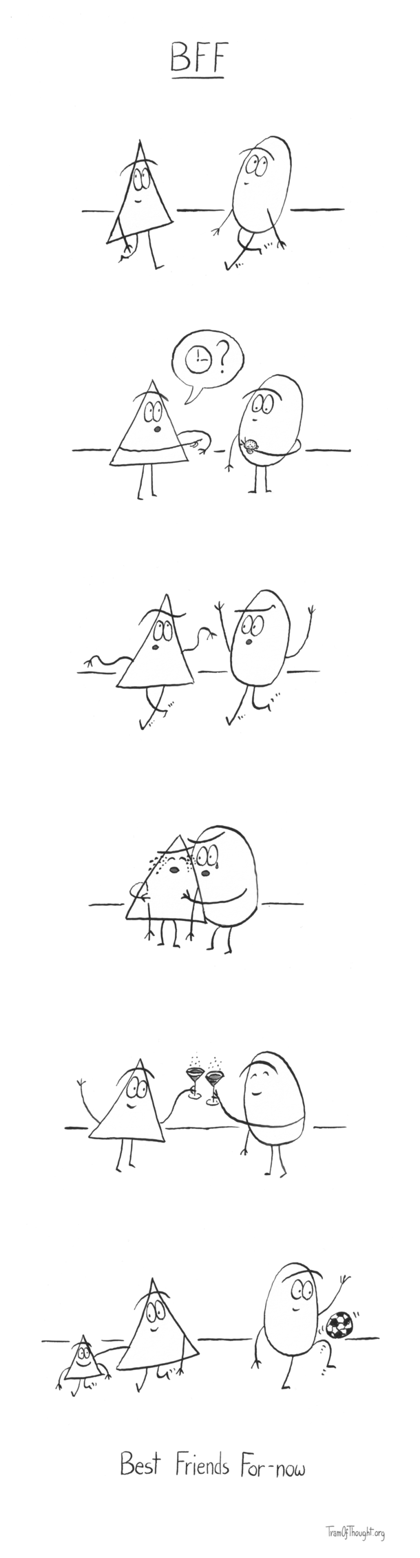 
[Triangle-person walks towards a Circle-person]

[Triangle-person asks the Circle-person for time]

[They walk together, deep in conversation, waving their arms expressively]

[Triangle-person is crying, and Circle-person is trying to comfort them]

[They are both holding up champagne glasses and raising a toast]

[Triangle-person walks towards the left, holding an arm on a small Triangle-person's shoulder, both smiling. Meanwhile the Circle-person walks towards the right, bouncing a football]

Best Friends For-now
