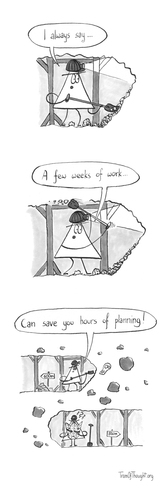 
[Triangle-miner digging a tunnel to the right, saying: I always say...]

[Triangle-miner continuing to dig a tunnel to the right, tossing earth over their shoulder, saying: A few weeks of work...]

[Camera zooms out showing two tunnels being dug against each other, but one is below the other and they narrowly miss. Previously shown miner is in the top tunnel, still digging. A little away to the left is a directional sign pointing left, labeled "600m". Below, there is a second tunnel, where another Triangle-miner is holding a map, and there is question marks around their head. There is also a directional sign pointing right, labeled "700m". The first miner says: Can save you hours of planning!]
