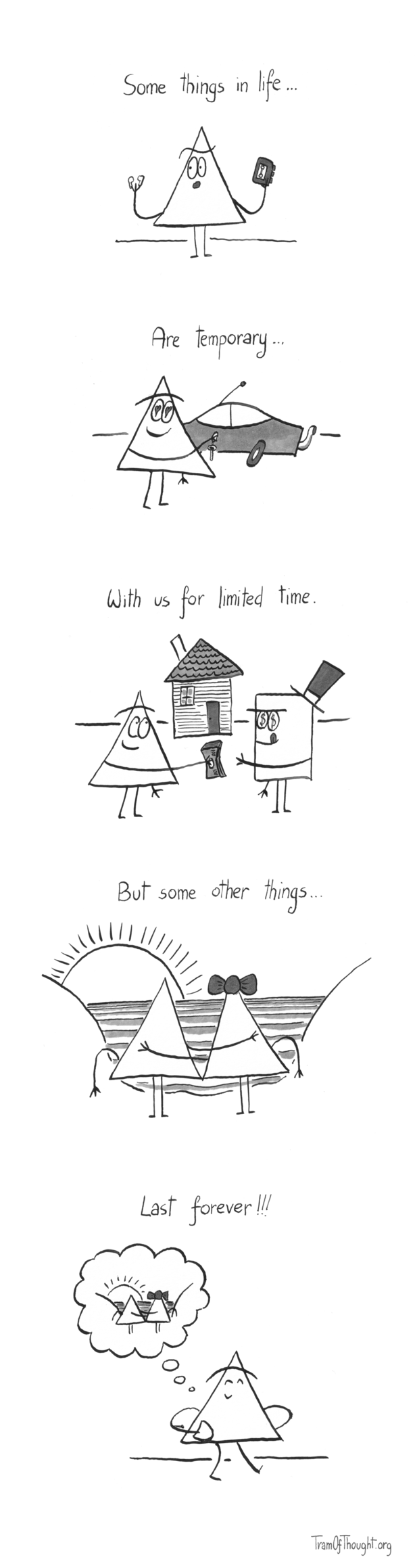 
Triangle-person holding a set of Airpods and a Walkman, titled: Some things in life...

The same person holding keys to a flashy car, with hearts instead of their eye pupils, titled: Are temporary...

The same person handing over a wad of cash to a top-hat wearing individual with dollars in their eyes. The Triangle-person is eyeing a house in the background. Title: With us for limited time...

Two Triangle-people (one wearing a ribbon in their hair) embrace while looking at a stunning sunset. Title: But some other things...

A Triangle-person walking down the street, happily reminiscing about when they looked at a beatiful sunset with their partner. Title: Last forever!!!
