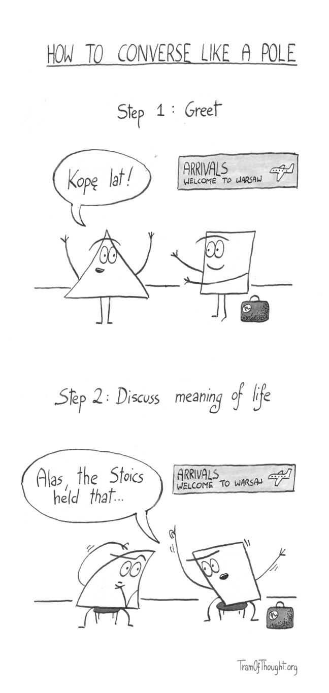 
How to converse like a Pole.

Step 1: Greet

A Triangle person is shown warmly greeting a Square-person with a "Kopę lat". The Square-person has a suitcase, and is standing under a sign "Arrivals - welcome to Warsaw.

Step 2: Discuss meaning of life

The suitcase still there, still in the same spot under the "Arrivals - welcome to Warsaw sign", they are now sitting down, and the Square-person is gesticulating wildly, saying "Alas, the Stoics held that...". The Triangle-person is deep in thought.
