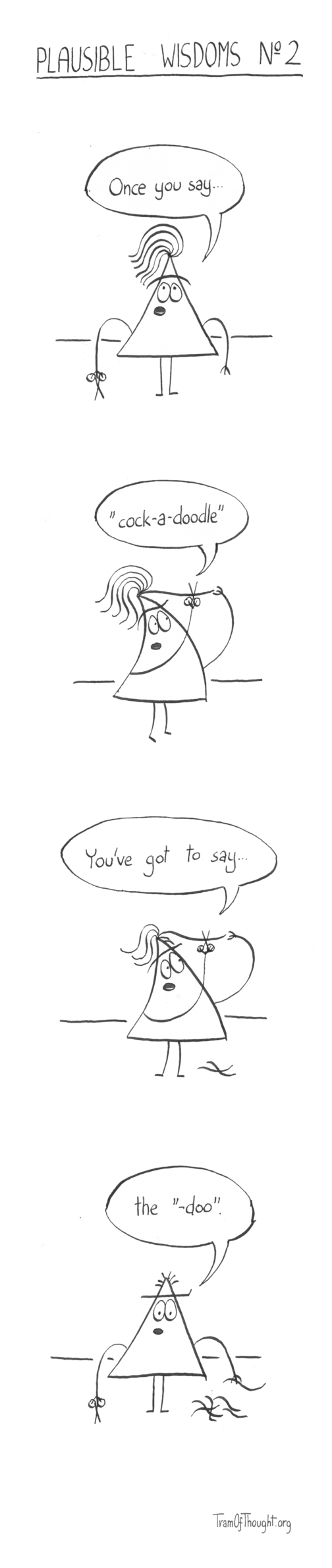 
Plausible wisdoms No 2

Triangle-person with 6 long hair and holding scissors says "Once you say..."

The same person is holding up one hair to the scissors, saying "cock-a-doodle".

They are shown cutting the third hair, with two laying on the floor, saying "You've got to say..."

All hair are now on the floor, and the have a very close haircut. Now they say: "the -doo"
