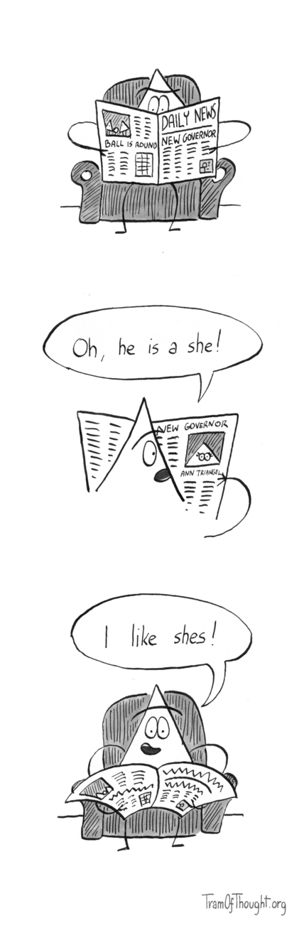 
Triangle-person is sitting on an armchair, reading the newspaper called "Daily news". The heading on the front page says "New governor". The last page says "Ball is round" and depicts two triangle-people and a ball.

On the next image, we are looking over the shoulder of the Triangle-person, as they are reading about the new governor. The image shows a Triangle-person with thick eye-lashes, subtitled "Ann Triangel". The reader says: "Oh, he is a she!"

On the final image the Triangle-person is again shown from the front, lowering the newspaper and saying to us: "I like shes!"
