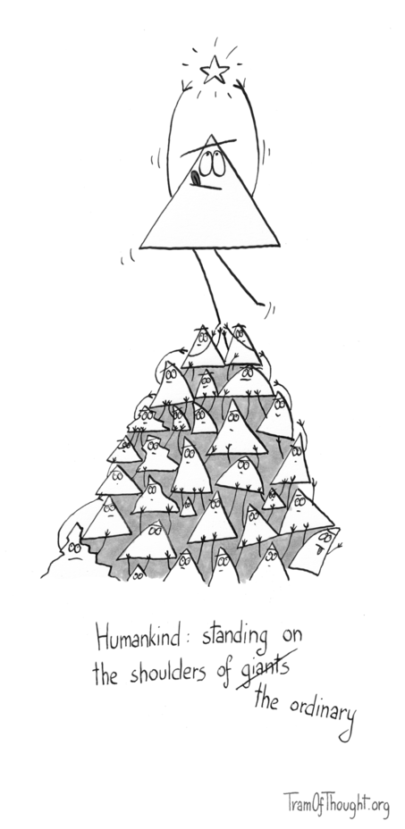 
At the top there is a Triangle-person reaching for a star. They are supported below by a pyramid of smaller Triangle-people, of different shapes - some bent from the weight on their shoulders, some quirky, some jagged.

Subtitle says: 'Humankind: standing on the shoulders of giants', but giants is crossed out and replaced with 'the ordinary'.
