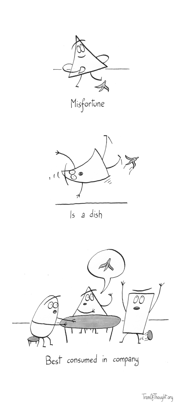 
Triangle-person is shown walking care-free, their foot hovering over a banana peel. Subtitle says: "Misfortune."

Next, the same person is shown flying into the air, flipping upside down, with the banana peel skipping away. Subtitle: "Is a dish."

The final image shows three people at the table. The triangle-person mentions the banana peel. The oval-person stares incredulously, while the rectangle-person jumps up from the stool gesticulating wildly. Subtitle: "Best consumed in company." 
