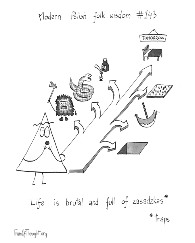 
Modern Polish folk wisdom #143

A Triangle-person is standing at the foot of an arrow going away into the distance.

Arrows branch off it, making the main arrow smaller and smaller. On the left they branch off towards: a monster with an axe, a toothy snake, poison. On the right: a large hole, a sharp pendulum that can slice you, and a spiked wooden mat.

At the head of the main arrow (now very small) is a bed and a sign proclaiming: "Tomorrow".

The folk wisdom is printed below: "Life is brutal and full of zasadzkas*"

Zasadzkas is explained as "* traps".
